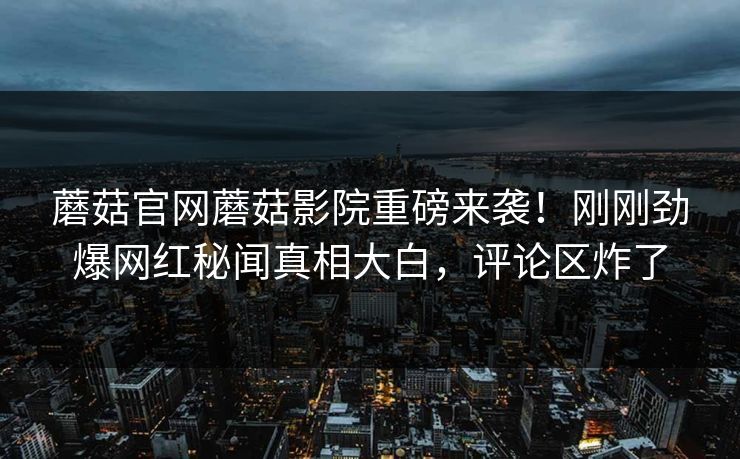 蘑菇官网蘑菇影院重磅来袭！刚刚劲爆网红秘闻真相大白，评论区炸了