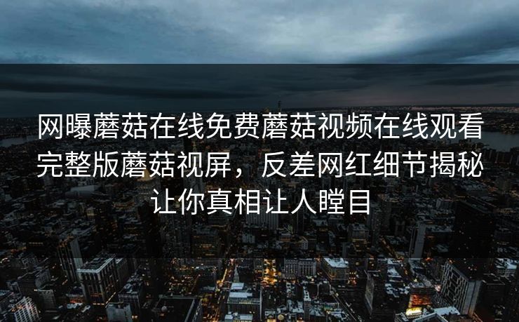 网曝蘑菇在线免费蘑菇视频在线观看完整版蘑菇视屏，反差网红细节揭秘让你真相让人瞠目