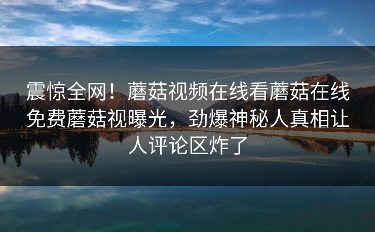 震惊全网！蘑菇视频在线看蘑菇在线免费蘑菇视曝光，劲爆神秘人真相让人评论区炸了
