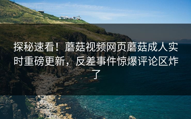 探秘速看！蘑菇视频网页蘑菇成人实时重磅更新，反差事件惊爆评论区炸了