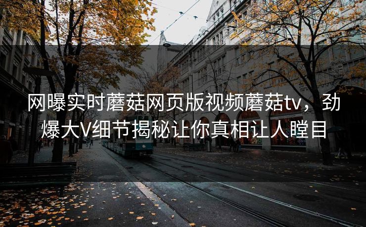 网曝实时蘑菇网页版视频蘑菇tv，劲爆大V细节揭秘让你真相让人瞠目