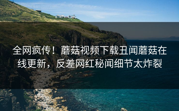 全网疯传！蘑菇视频下载丑闻蘑菇在线更新，反差网红秘闻细节太炸裂