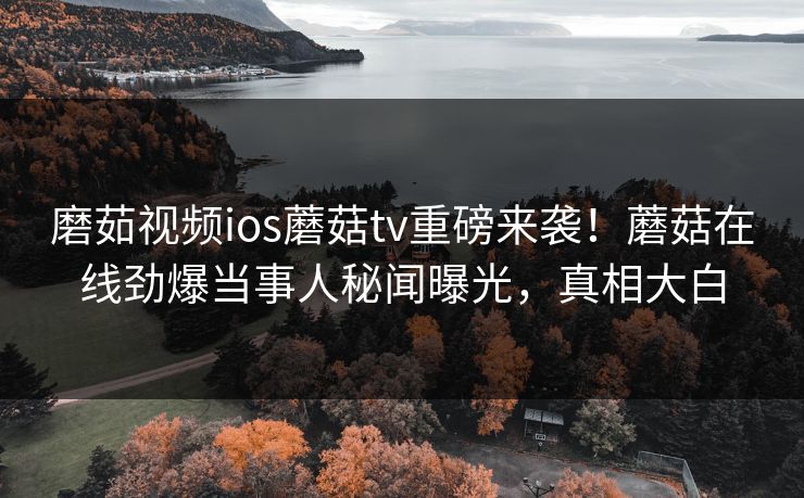 磨茹视频ios蘑菇tv重磅来袭！蘑菇在线劲爆当事人秘闻曝光，真相大白
