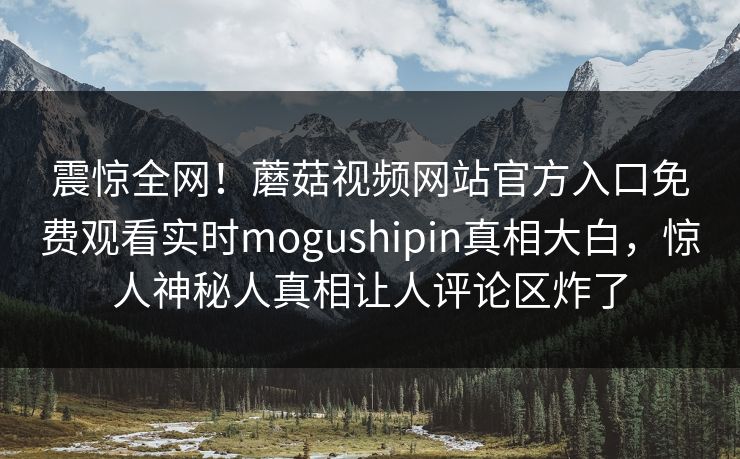 震惊全网！蘑菇视频网站官方入口免费观看实时mogushipin真相大白，惊人神秘人真相让人评论区炸了