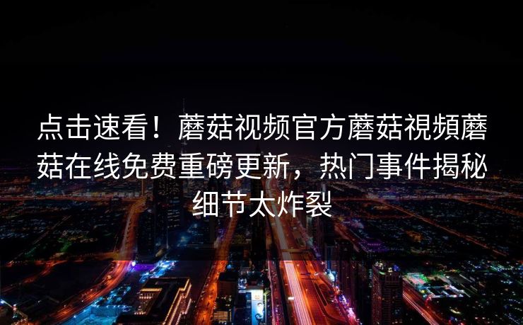 点击速看！蘑菇视频官方蘑菇視頻蘑菇在线免费重磅更新，热门事件揭秘细节太炸裂