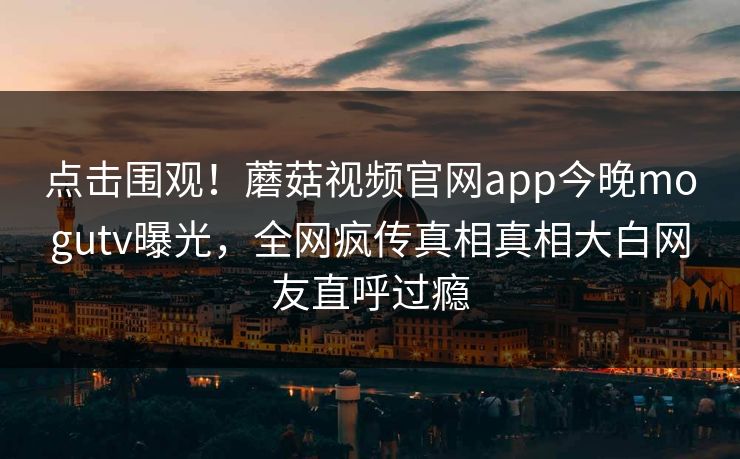 点击围观！蘑菇视频官网app今晚mogutv曝光，全网疯传真相真相大白网友直呼过瘾