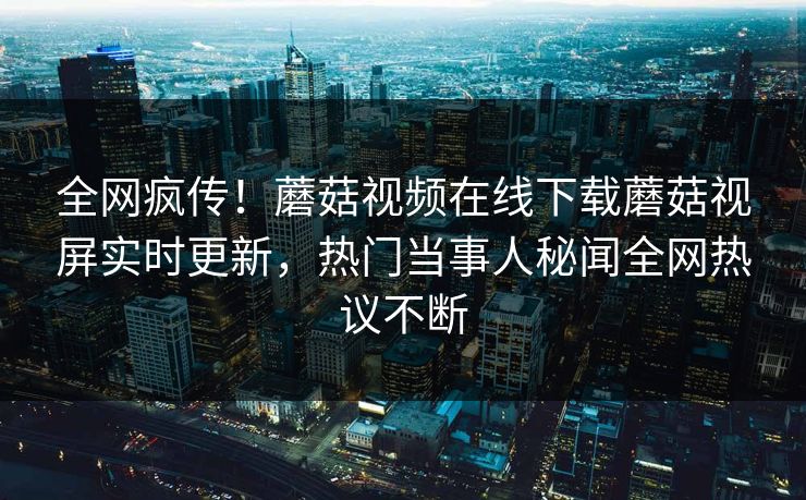 全网疯传！蘑菇视频在线下载蘑菇视屏实时更新，热门当事人秘闻全网热议不断
