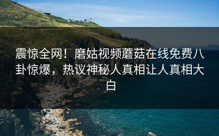 震惊全网！磨姑视频蘑菇在线免费八卦惊爆，热议神秘人真相让人真相大白