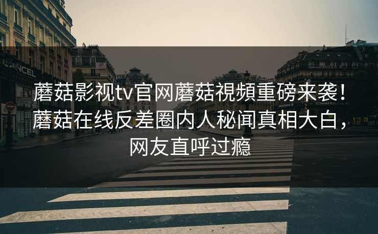 蘑菇影视tv官网蘑菇視頻重磅来袭！蘑菇在线反差圈内人秘闻真相大白，网友直呼过瘾