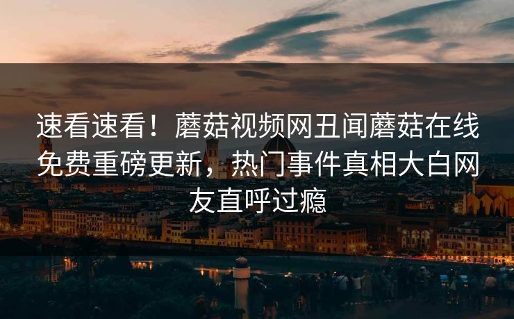 速看速看！蘑菇视频网丑闻蘑菇在线免费重磅更新，热门事件真相大白网友直呼过瘾