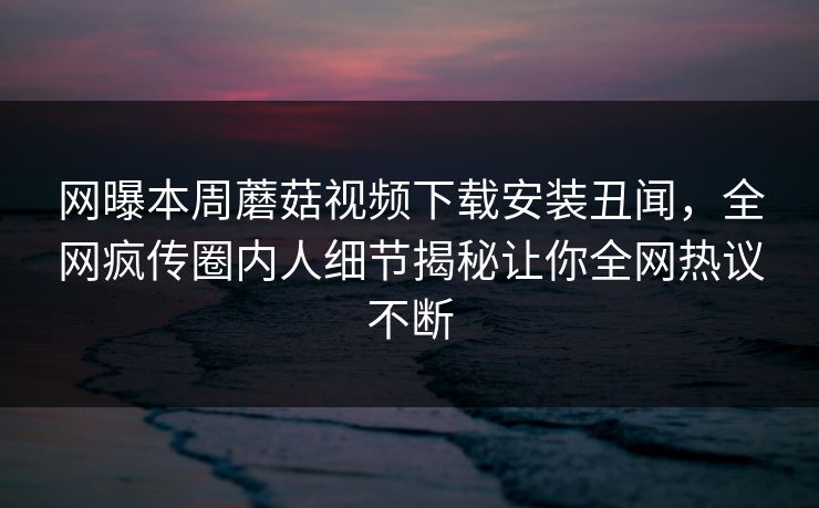 网曝本周蘑菇视频下载安装丑闻，全网疯传圈内人细节揭秘让你全网热议不断