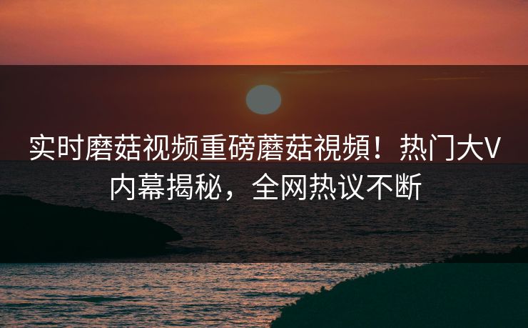 实时磨菇视频重磅蘑菇視頻！热门大V内幕揭秘，全网热议不断