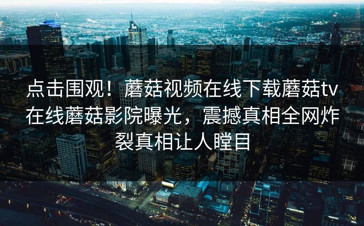 点击围观！蘑菇视频在线下载蘑菇tv在线蘑菇影院曝光，震撼真相全网炸裂真相让人瞠目