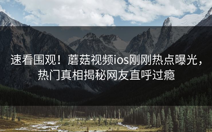 速看围观！蘑菇视频ios刚刚热点曝光，热门真相揭秘网友直呼过瘾
