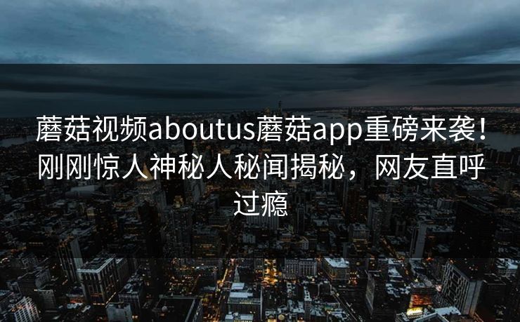 蘑菇视频aboutus蘑菇app重磅来袭！刚刚惊人神秘人秘闻揭秘，网友直呼过瘾