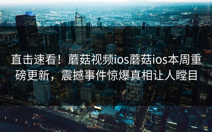 直击速看！蘑菇视频ios蘑菇ios本周重磅更新，震撼事件惊爆真相让人瞠目