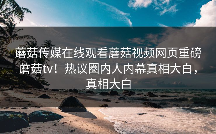 蘑菇传媒在线观看蘑菇视频网页重磅蘑菇tv！热议圈内人内幕真相大白，真相大白