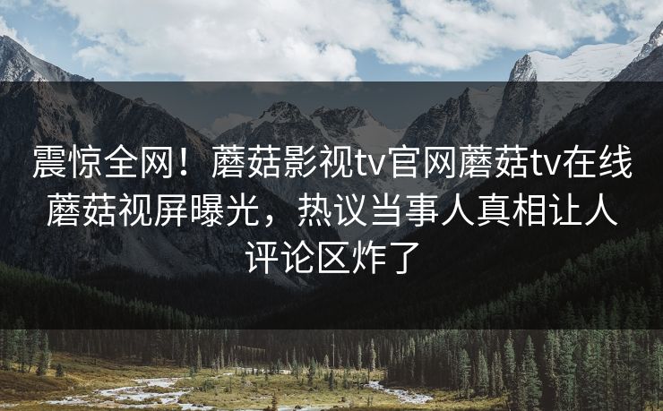 震惊全网！蘑菇影视tv官网蘑菇tv在线蘑菇视屏曝光，热议当事人真相让人评论区炸了