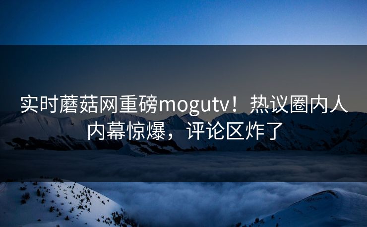实时蘑菇网重磅mogutv！热议圈内人内幕惊爆，评论区炸了