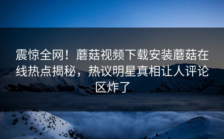 震惊全网！蘑菇视频下载安装蘑菇在线热点揭秘，热议明星真相让人评论区炸了