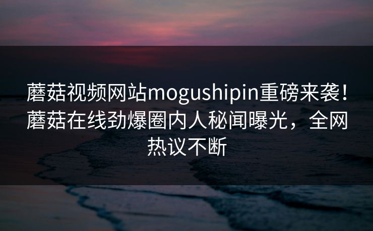 蘑菇视频网站mogushipin重磅来袭！蘑菇在线劲爆圈内人秘闻曝光，全网热议不断