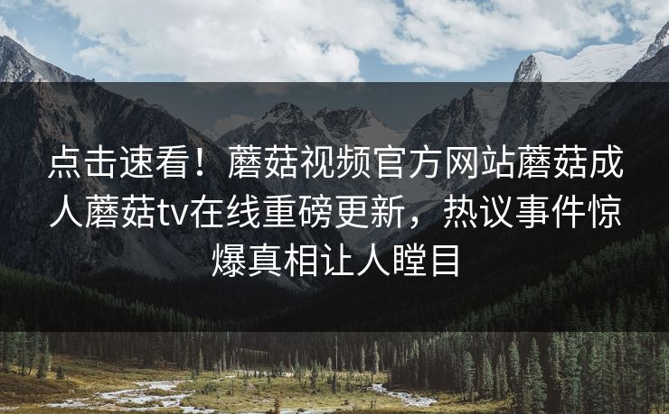 点击速看！蘑菇视频官方网站蘑菇成人蘑菇tv在线重磅更新，热议事件惊爆真相让人瞠目