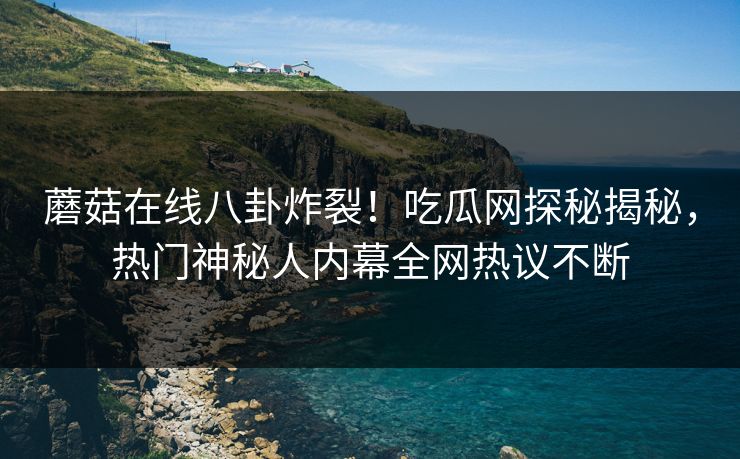 蘑菇在线八卦炸裂！吃瓜网探秘揭秘，热门神秘人内幕全网热议不断