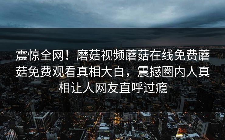 震惊全网！磨菇视频蘑菇在线免费蘑菇免费观看真相大白，震撼圈内人真相让人网友直呼过瘾