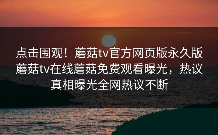 点击围观！蘑菇tv官方网页版永久版蘑菇tv在线蘑菇免费观看曝光，热议真相曝光全网热议不断