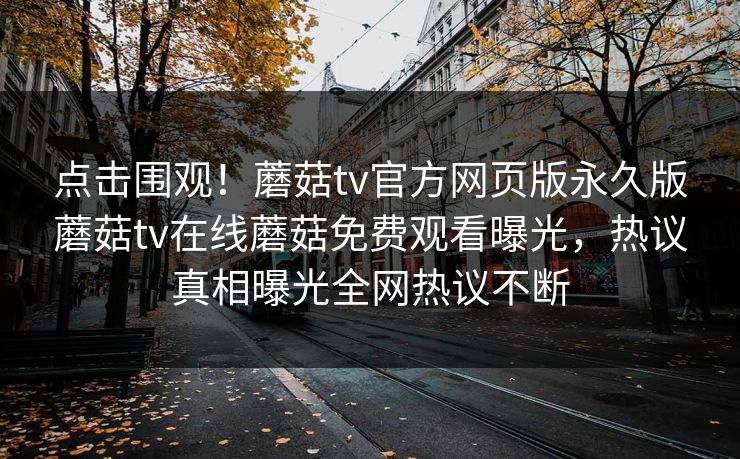 点击围观！蘑菇tv官方网页版永久版蘑菇tv在线蘑菇免费观看曝光，热议真相曝光全网热议不断
