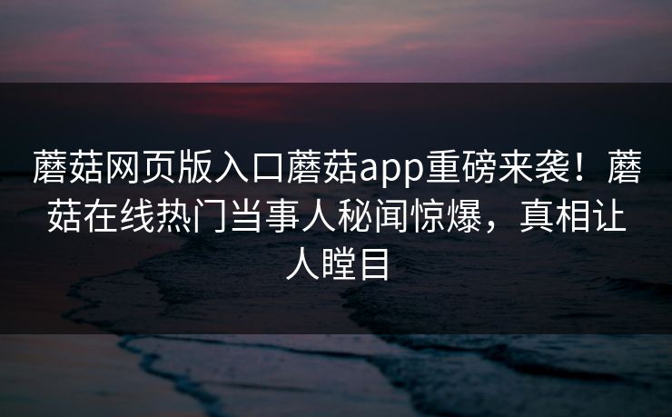蘑菇网页版入口蘑菇app重磅来袭！蘑菇在线热门当事人秘闻惊爆，真相让人瞠目