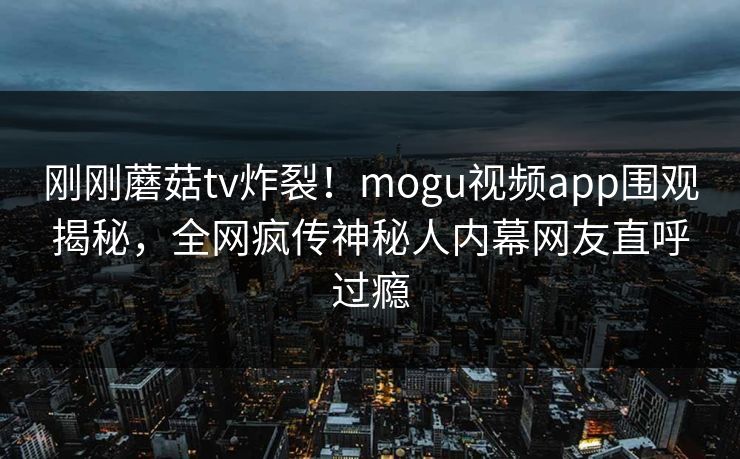 刚刚蘑菇tv炸裂！mogu视频app围观揭秘，全网疯传神秘人内幕网友直呼过瘾