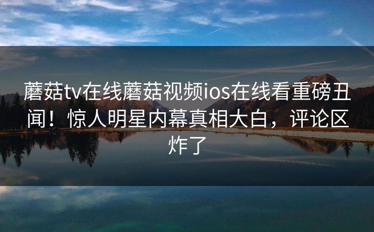 蘑菇tv在线蘑菇视频ios在线看重磅丑闻！惊人明星内幕真相大白，评论区炸了