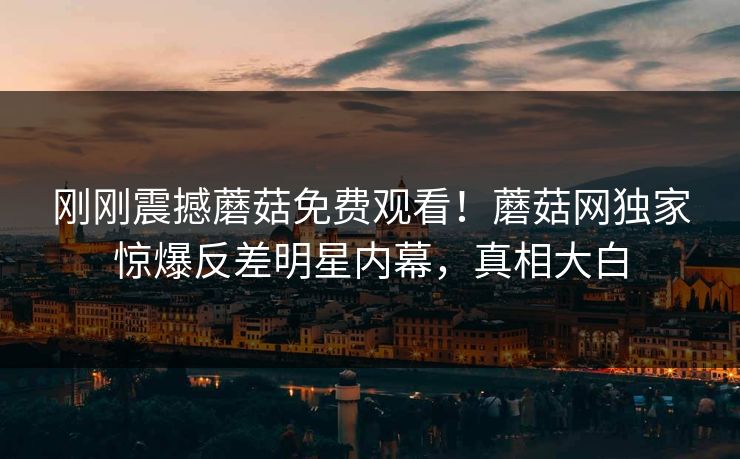刚刚震撼蘑菇免费观看！蘑菇网独家惊爆反差明星内幕，真相大白