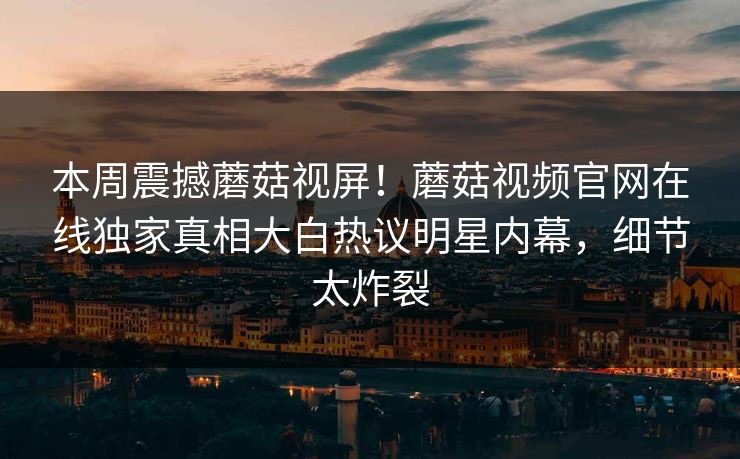 本周震撼蘑菇视屏！蘑菇视频官网在线独家真相大白热议明星内幕，细节太炸裂