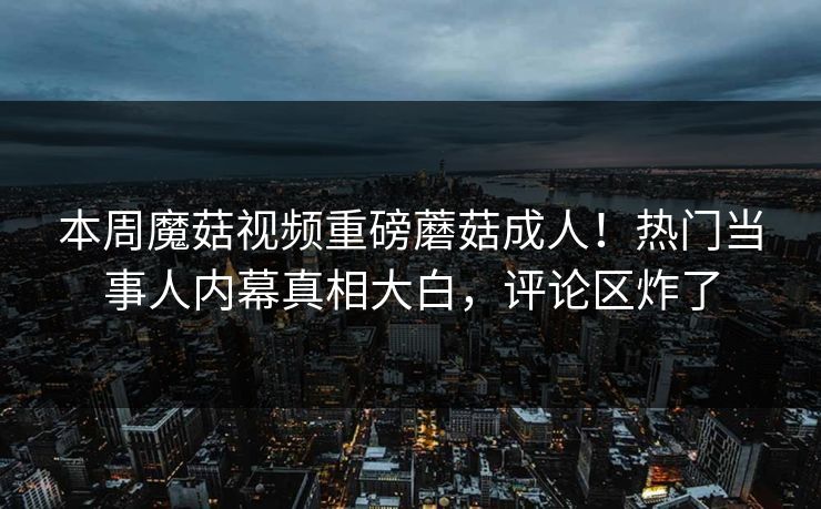 本周魔菇视频重磅蘑菇成人！热门当事人内幕真相大白，评论区炸了