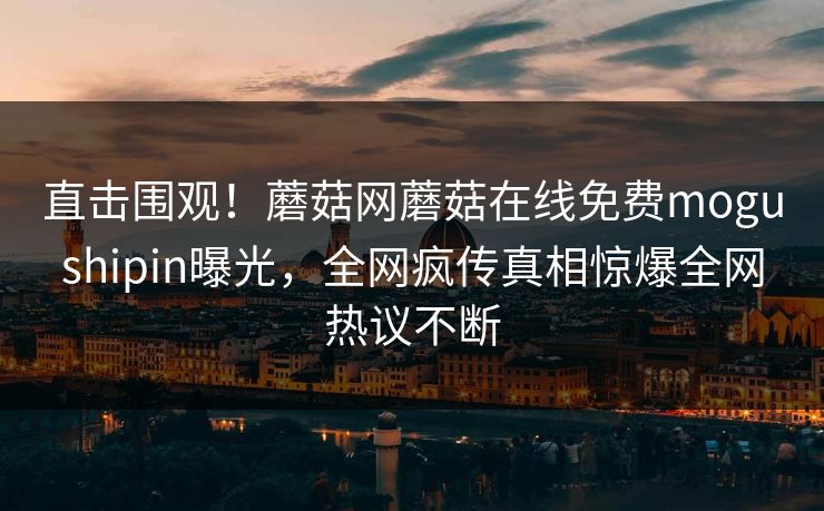 直击围观！蘑菇网蘑菇在线免费mogushipin曝光，全网疯传真相惊爆全网热议不断