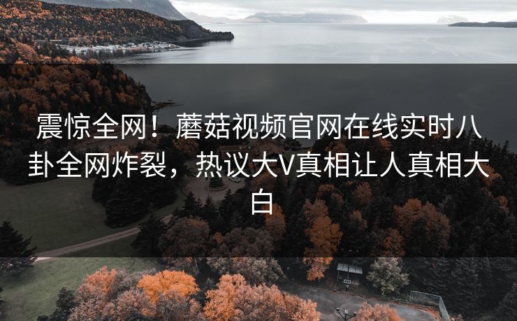 震惊全网！蘑菇视频官网在线实时八卦全网炸裂，热议大V真相让人真相大白