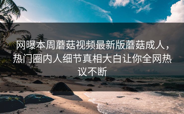 网曝本周蘑菇视频最新版蘑菇成人，热门圈内人细节真相大白让你全网热议不断
