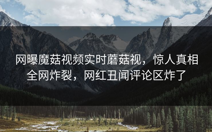 网曝魔菇视频实时蘑菇视，惊人真相全网炸裂，网红丑闻评论区炸了