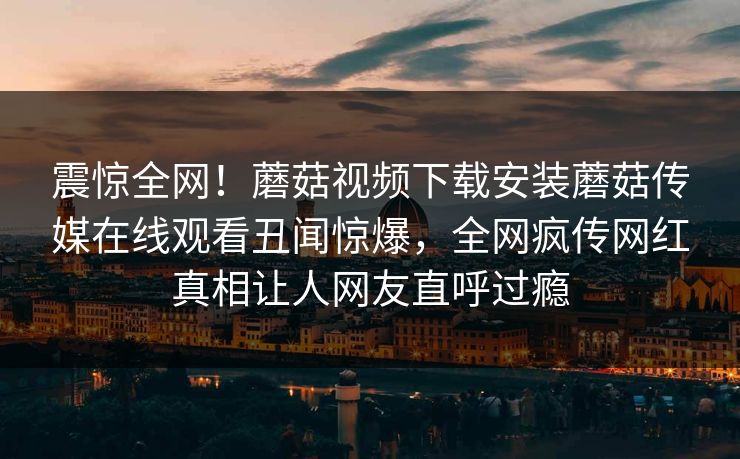 震惊全网！蘑菇视频下载安装蘑菇传媒在线观看丑闻惊爆，全网疯传网红真相让人网友直呼过瘾