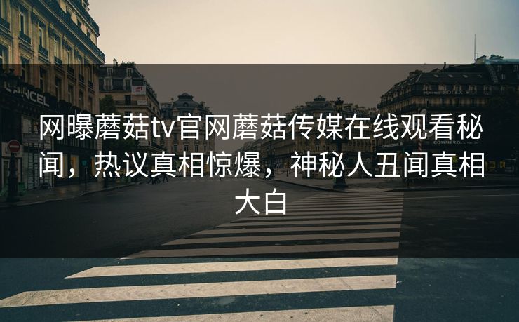 网曝蘑菇tv官网蘑菇传媒在线观看秘闻，热议真相惊爆，神秘人丑闻真相大白