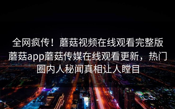 全网疯传！蘑菇视频在线观看完整版蘑菇app蘑菇传媒在线观看更新，热门圈内人秘闻真相让人瞠目