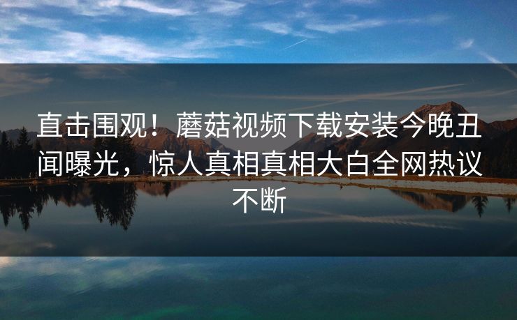 直击围观！蘑菇视频下载安装今晚丑闻曝光，惊人真相真相大白全网热议不断