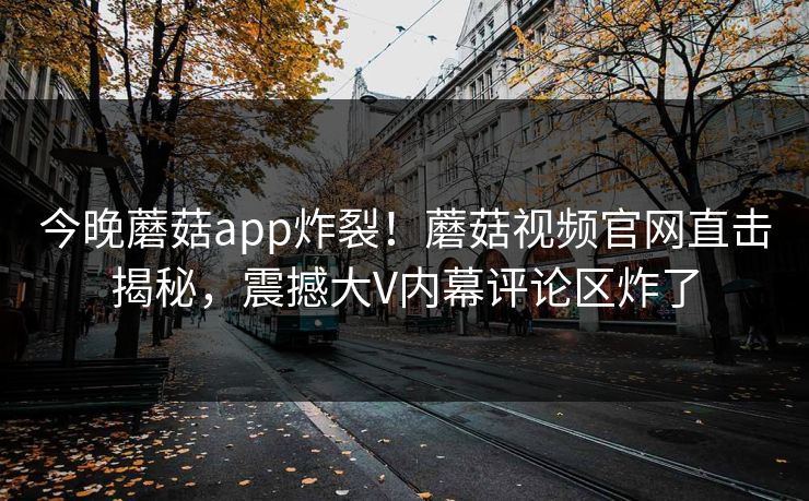 今晚蘑菇app炸裂！蘑菇视频官网直击揭秘，震撼大V内幕评论区炸了