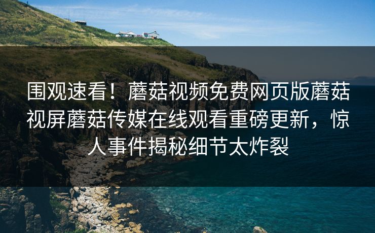围观速看！蘑菇视频免费网页版蘑菇视屏蘑菇传媒在线观看重磅更新，惊人事件揭秘细节太炸裂