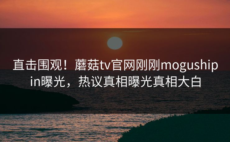 直击围观！蘑菇tv官网刚刚mogushipin曝光，热议真相曝光真相大白