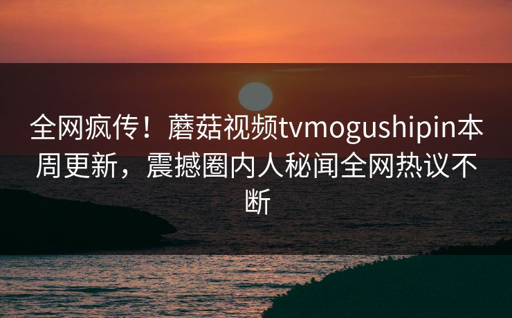 全网疯传！蘑菇视频tvmogushipin本周更新，震撼圈内人秘闻全网热议不断