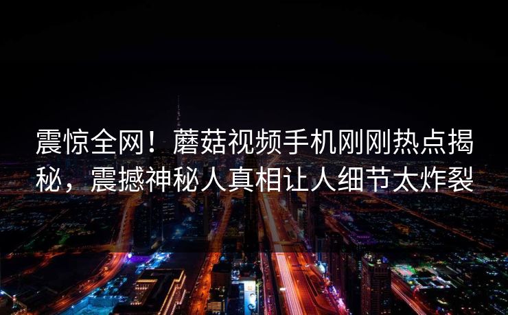 震惊全网！蘑菇视频手机刚刚热点揭秘，震撼神秘人真相让人细节太炸裂