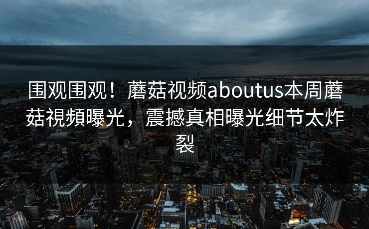 围观围观！蘑菇视频aboutus本周蘑菇視頻曝光，震撼真相曝光细节太炸裂